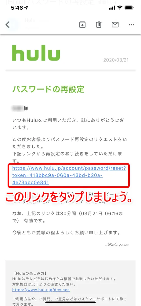 【Huluログイン方法】Hulu(フールー)にログインできない場合の対処法も解説!スマホアプリ&ブラウザ・パソコンでログインする方法まとめ|ログインできない場合の対処法:ログインパスワードを忘れてしまった場合:Huluから「パスワードの再設定」というタイトルのメールが届いているので、これを開いてメール内にあるリンクをタップしましょう。 するとブラウザが立ち上がってパスワードをリセット手続き画面が表示されます。