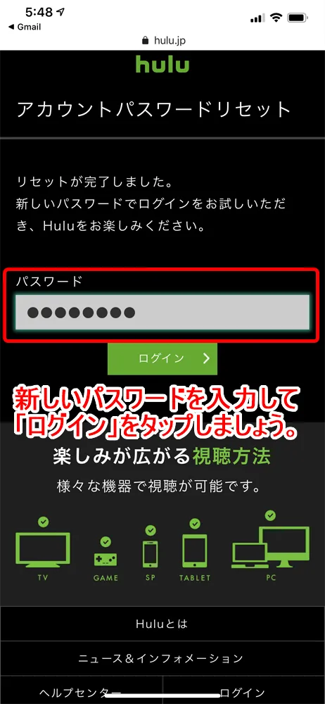 【Huluログイン方法】Hulu(フールー)にログインできない場合の対処法も解説!スマホアプリ&ブラウザ・パソコンでログインする方法まとめ|ログインできない場合の対処法:ログインパスワードを忘れてしまった場合:「リセットが完了しました」と表示されたら、パスワードは無事に新しく入力したものに更新されました。 新しいパスワードを入力して「ログイン」ボタンをタップしてみて、Huluのトップページが表示されたらパスワードの再設定は完了です。