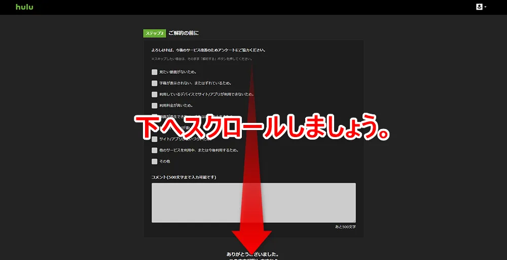 【Hulu無料期間について】Hulu(フールー)の無料期間は2週間!初回登録でフールーを無料お試しする方法|退会・解約や利用再開の方法も解説|解約方法:パソコン編:アカウント画面から解約手続きを行う:アンケート画面が表示されますが、自由回答なのでスルーしても大丈夫です。 下へスクロールさせましょう。