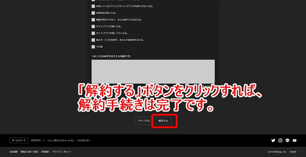 【Hulu無料期間について】Hulu(フールー)の無料期間は2週間!初回登録でフールーを無料お試しする方法|退会・解約や利用再開の方法も解説|解約方法:パソコン編:アカウント画面から解約手続きを行う:アンケートの下に「解約する」というボタンがあるので、これをクリックしましょう。 これでHuluの解約手続きは完了です。