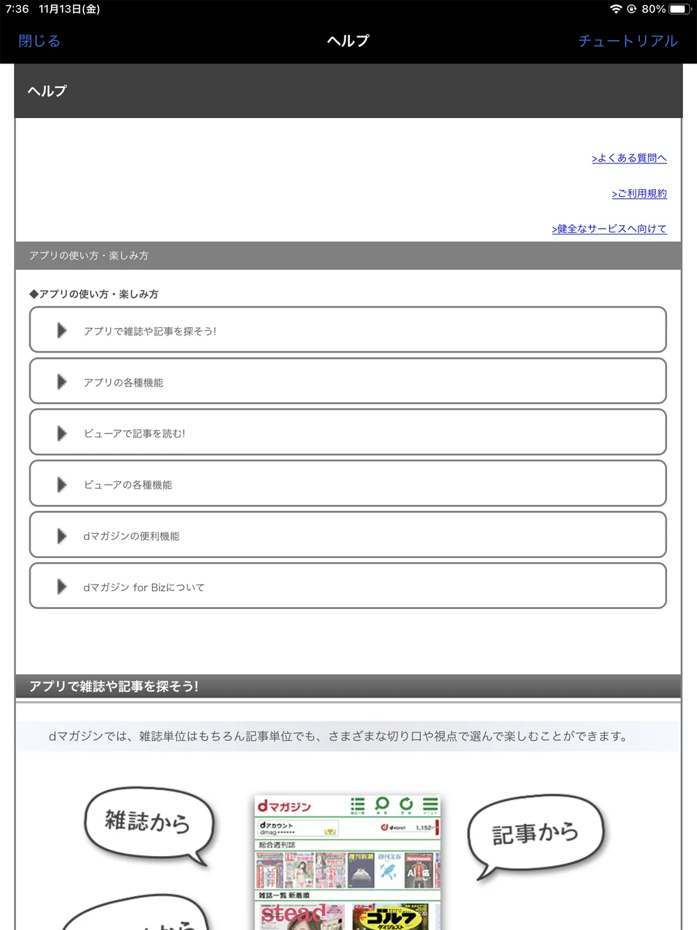 【dマガジンの使い方】雑誌の探し方や雑誌閲覧ビューワの操作方法、各種機能などdマガジン公式アプリの使い方を網羅的に解説|困ったときは「ヘルプページ」を参照:「ヘルプページ」では、dマガジンアプリの使い方・楽しみ方が網羅的に紹介されています。 アプリを最初に立ち上げたときにだけ表示されていたチュートリアルも画面右上の「チュートリアル」をタップすることで見ることができるので、一通りの問題解消に役立つはずです。